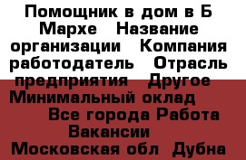 Помощник в дом в Б.Мархе › Название организации ­ Компания-работодатель › Отрасль предприятия ­ Другое › Минимальный оклад ­ 10 000 - Все города Работа » Вакансии   . Московская обл.,Дубна г.